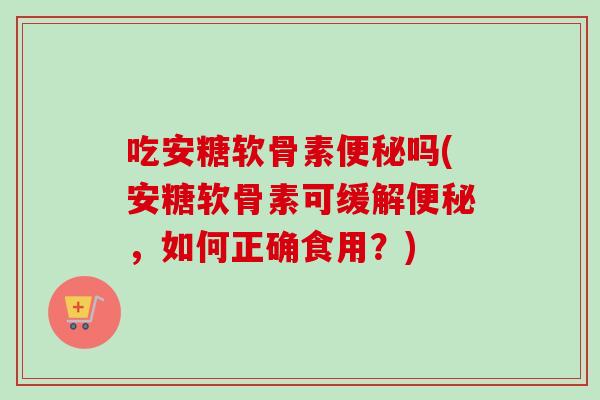 吃安糖软骨素便秘吗(安糖软骨素可缓解便秘，如何正确食用？)