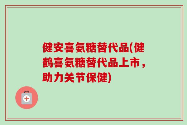 健安喜氨糖替代品(健鹤喜氨糖替代品上市，助力关节保健)