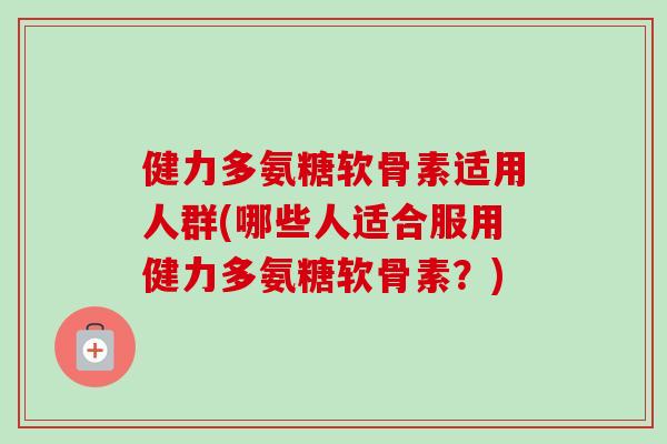 健力多氨糖软骨素适用人群(哪些人适合服用健力多氨糖软骨素？)