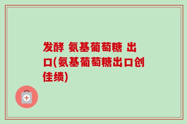 发酵 氨基葡萄糖 出口(氨基葡萄糖出口创佳绩)