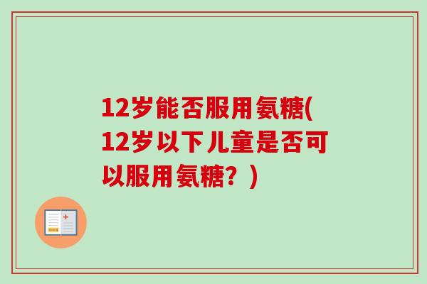 12岁能否服用氨糖(12岁以下儿童是否可以服用氨糖？)
