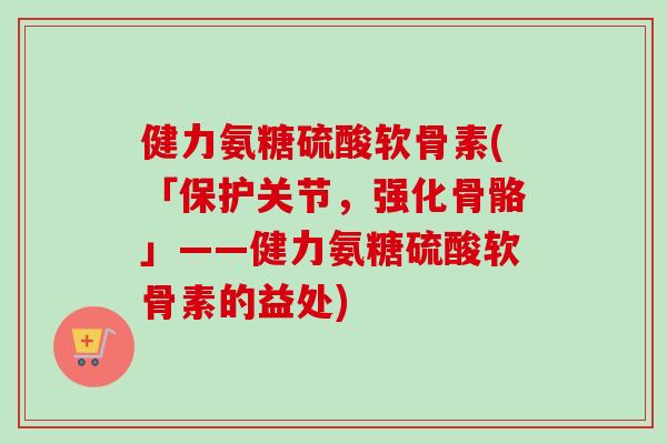 健力氨糖硫酸软骨素(「保护关节，强化骨骼」——健力氨糖硫酸软骨素的益处)