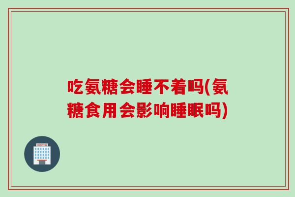 吃氨糖会睡不着吗(氨糖食用会影响睡眠吗)