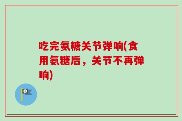 吃完氨糖关节弹响(食用氨糖后，关节不再弹响)