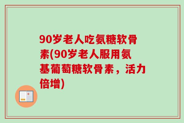 90岁老人吃氨糖软骨素(90岁老人服用氨基葡萄糖软骨素，活力倍增)