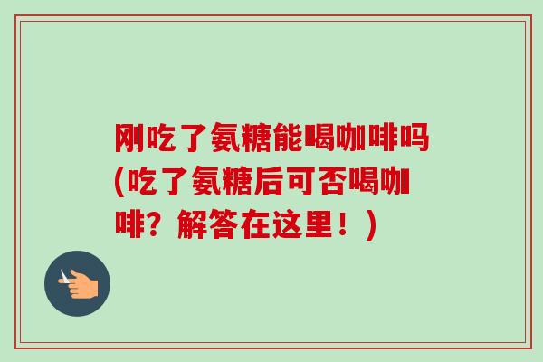 刚吃了氨糖能喝咖啡吗(吃了氨糖后可否喝咖啡？解答在这里！)
