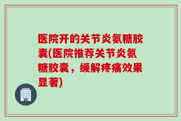 医院开的关节炎氨糖胶囊(医院推荐关节炎氨糖胶囊，缓解疼痛效果显著)