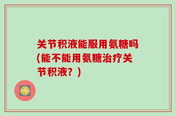 关节积液能服用氨糖吗(能不能用氨糖治疗关节积液？)