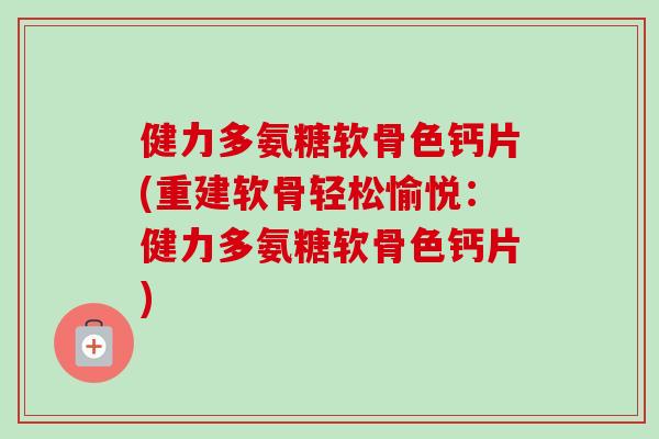 健力多氨糖软骨色钙片(重建软骨轻松愉悦：健力多氨糖软骨色钙片)