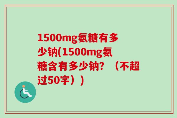 1500mg氨糖有多少钠(1500mg氨糖含有多少钠？（不超过50字）)