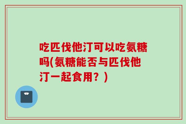 吃匹伐他汀可以吃氨糖吗(氨糖能否与匹伐他汀一起食用？)
