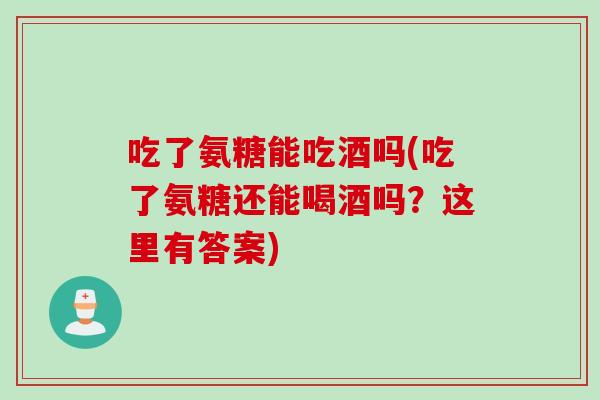 吃了氨糖能吃酒吗(吃了氨糖还能喝酒吗？这里有答案)