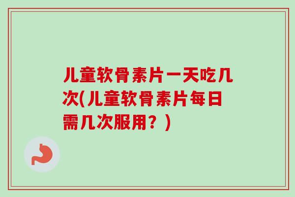 儿童软骨素片一天吃几次(儿童软骨素片每日需几次服用?) 儿童软骨素片一天吃几次(儿童软骨素片每日需几次服用?)