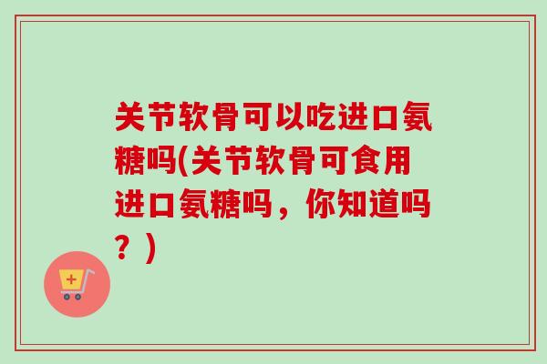 关节软骨可以吃进口氨糖吗(关节软骨可食用进口氨糖吗，你知道吗？)