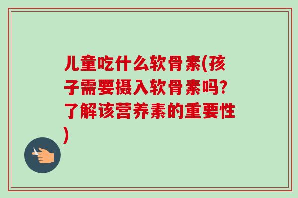 儿童吃什么软骨素(孩子需要摄入软骨素吗？了解该营养素的重要性)