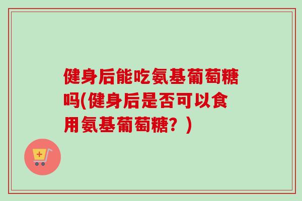 健身后能吃氨基葡萄糖吗(健身后是否可以食用氨基葡萄糖？)