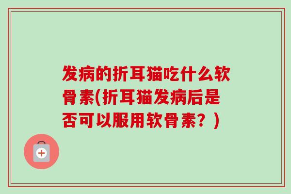 发病的折耳猫吃什么软骨素(折耳猫发病后是否可以服用软骨素？)