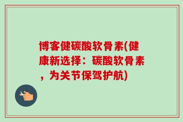 博客健碳酸软骨素(健康新选择：碳酸软骨素，为关节保驾护航)