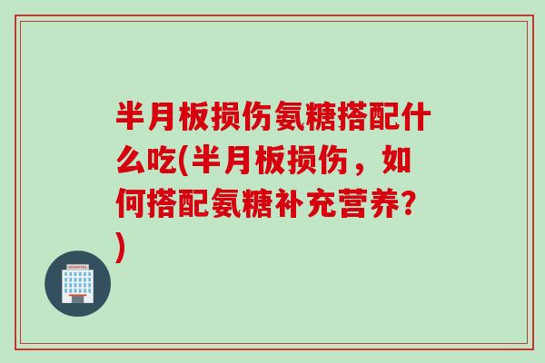 半月板损伤氨糖搭配什么吃(半月板损伤，如何搭配氨糖补充营养？)