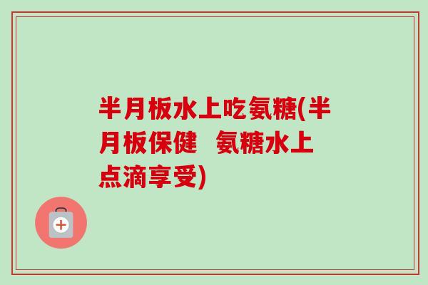 半月板水上吃氨糖(半月板保健  氨糖水上点滴享受)