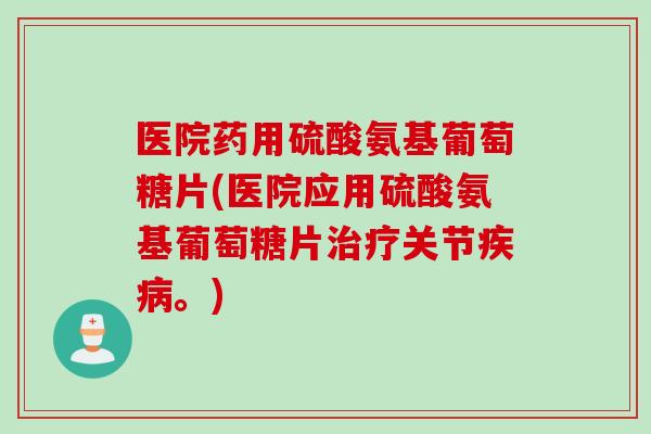 医院药用硫酸氨基葡萄糖片(医院应用硫酸氨基葡萄糖片治疗关节疾病。)