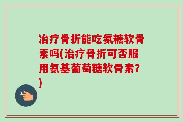 冶疗骨折能吃氨糖软骨素吗(治疗骨折可否服用氨基葡萄糖软骨素？)