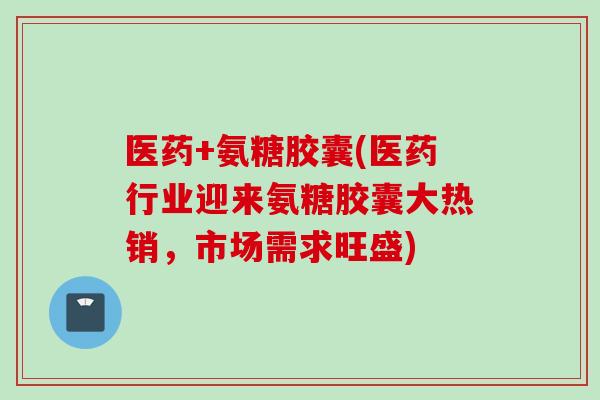 医药+氨糖胶囊(医药行业迎来氨糖胶囊大热销,市场需求旺盛) 医药+氨糖胶囊(医药行业迎来氨糖胶囊大热销,市场需求旺盛)
