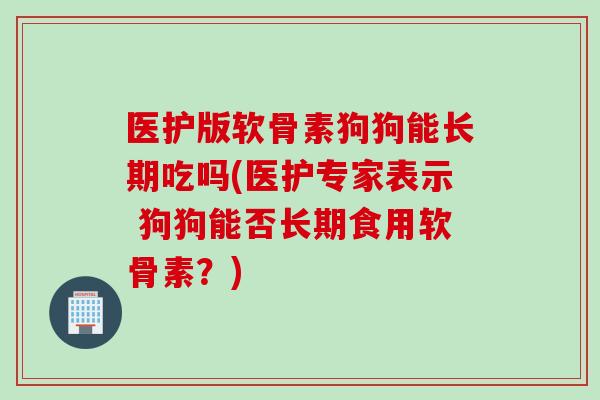医护版软骨素狗狗能长期吃吗(医护专家表示 狗狗能否长期食用软骨素？)