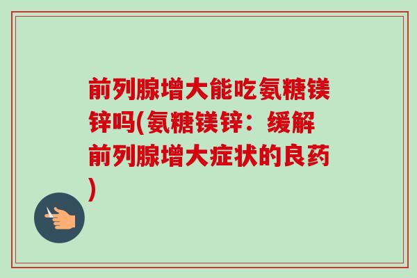 前列腺增大能吃氨糖镁锌吗(氨糖镁锌：缓解前列腺增大症状的良药)