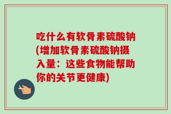 吃什么有软骨素硫酸钠(增加软骨素硫酸钠摄入量：这些食物能帮助你的关节更健康)