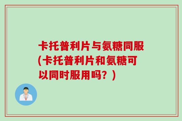 卡托普利片与氨糖同服(卡托普利片和氨糖可以同时服用吗？)