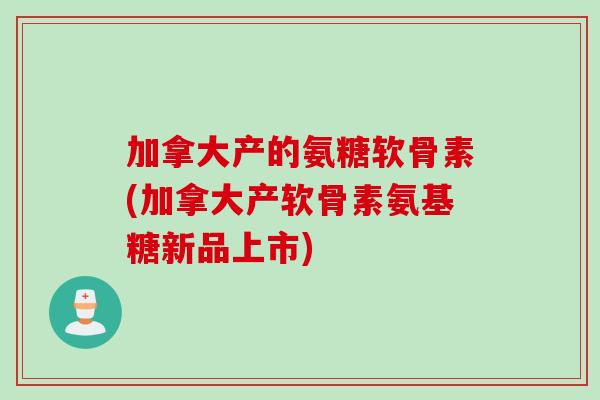 加拿大产的氨糖软骨素(加拿大产软骨素氨基糖新品上市)