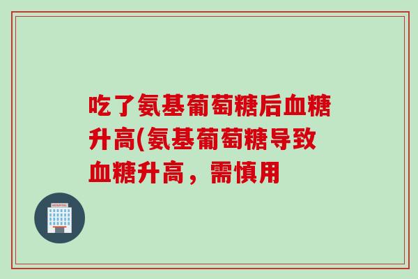 吃了氨基葡萄糖后血糖升高(氨基葡萄糖导致血糖升高，需慎用