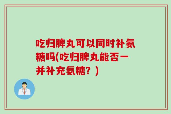 吃归脾丸可以同时补氨糖吗(吃归脾丸能否一并补充氨糖？)