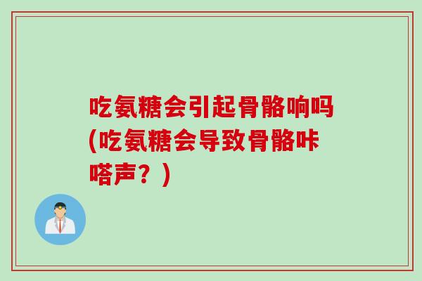 吃氨糖会引起骨骼响吗(吃氨糖会导致骨骼咔嗒声？)