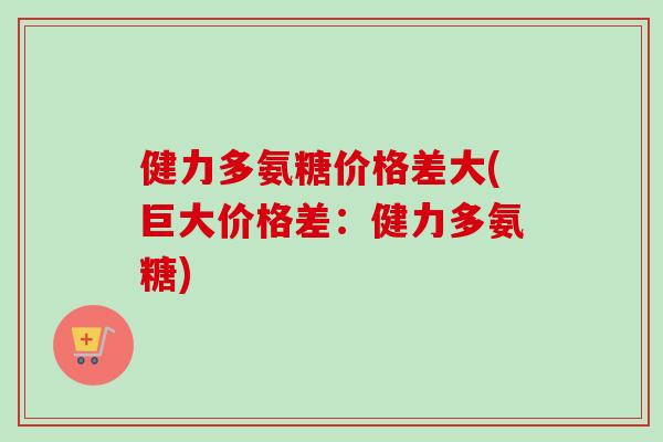 健力多氨糖价格差大(巨大价格差：健力多氨糖)