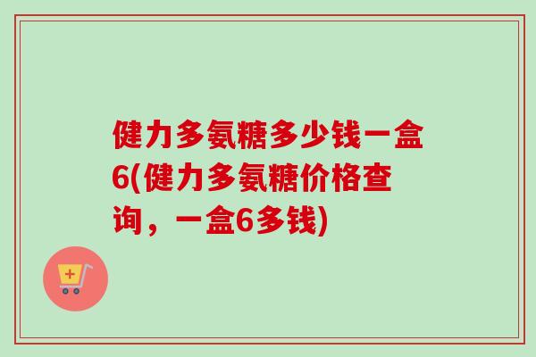健力多氨糖多少钱一盒6(健力多氨糖价格查询，一盒6多钱)