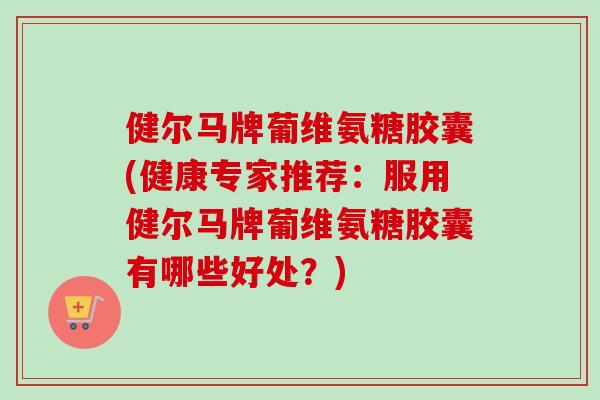 健尔马牌葡维氨糖胶囊(健康专家推荐：服用健尔马牌葡维氨糖胶囊有哪些好处？)