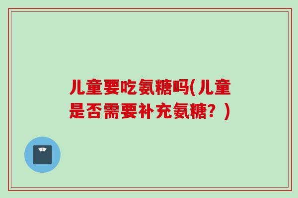 儿童要吃氨糖吗(儿童是否需要补充氨糖？)
