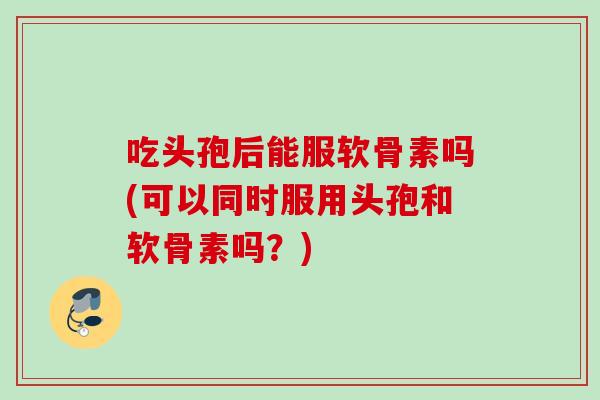 吃头孢后能服软骨素吗(可以同时服用头孢和软骨素吗?) 吃头孢后能服软骨素吗(可以同时服用头孢和软骨素吗?)