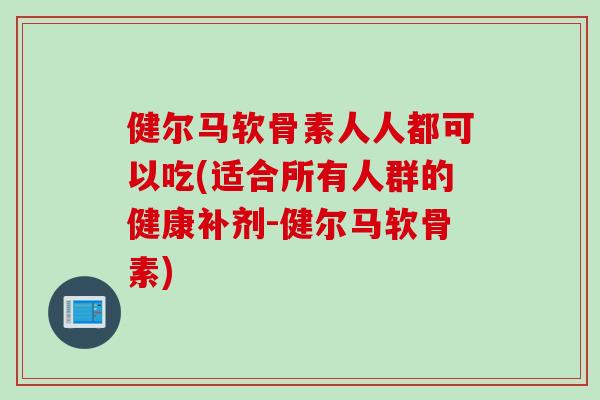健尔马软骨素人人都可以吃(适合所有人群的健康补剂-健尔马软骨素)