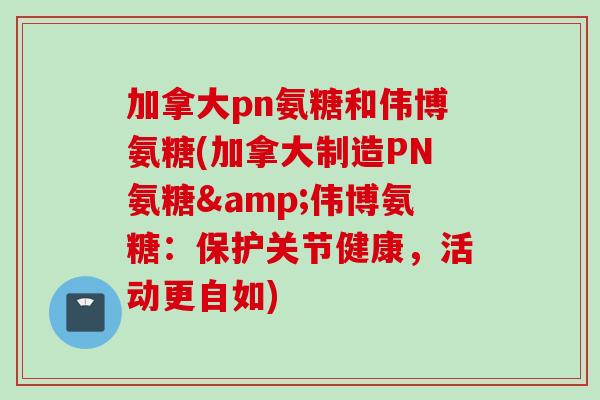 加拿大pn氨糖和伟博氨糖(加拿大制造PN氨糖&伟博氨糖：保护关节健康，活动更自如)