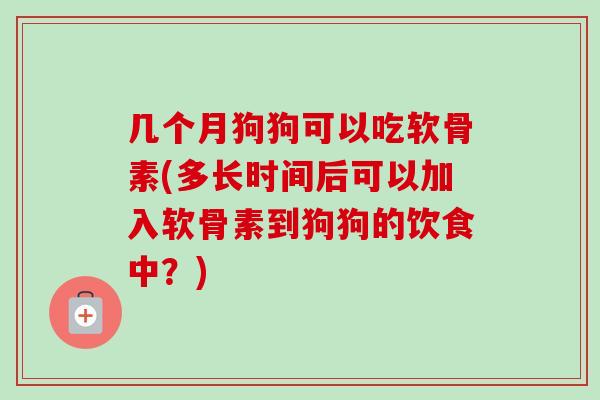 几个月狗狗可以吃软骨素(多长时间后可以加入软骨素到狗狗的饮食中？)
