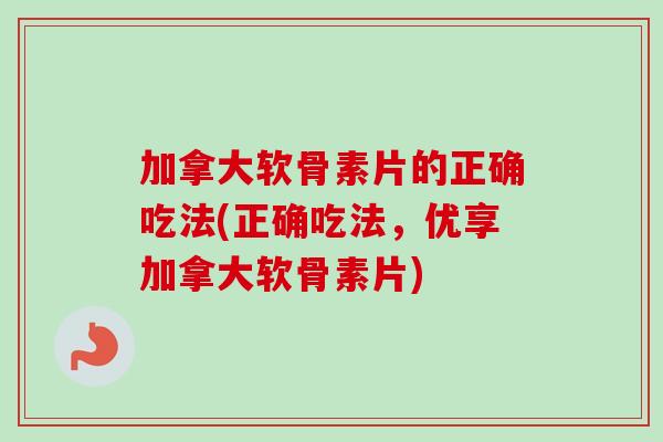 加拿大软骨素片的正确吃法(正确吃法，优享加拿大软骨素片)