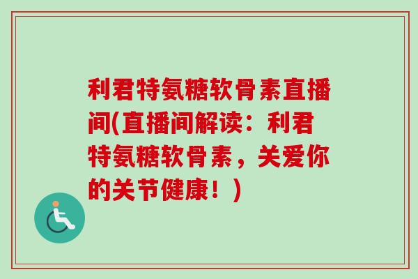利君特氨糖软骨素直播间(直播间解读：利君特氨糖软骨素，关爱你的关节健康！)