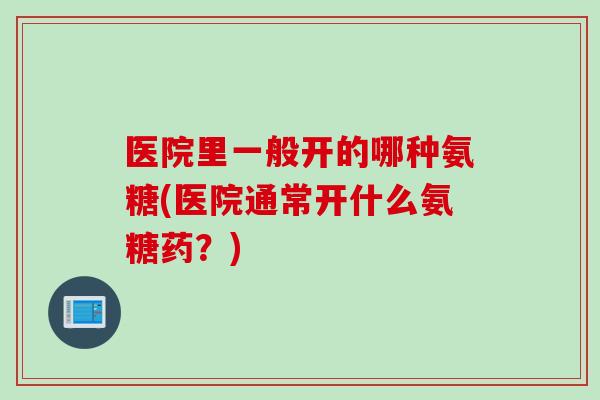 医院里一般开的哪种氨糖(医院通常开什么氨糖药？)