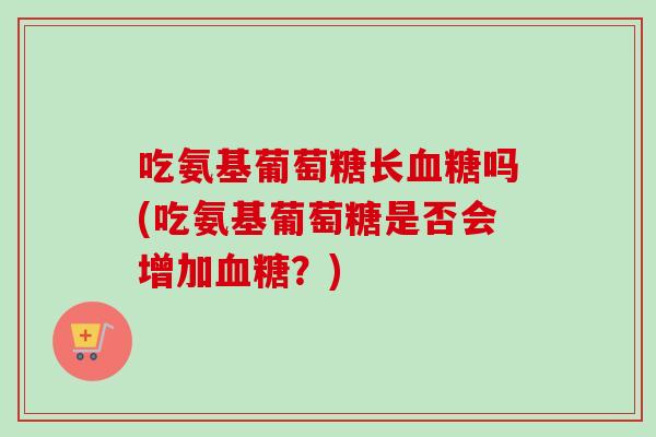 吃氨基葡萄糖长血糖吗(吃氨基葡萄糖是否会增加血糖？)
