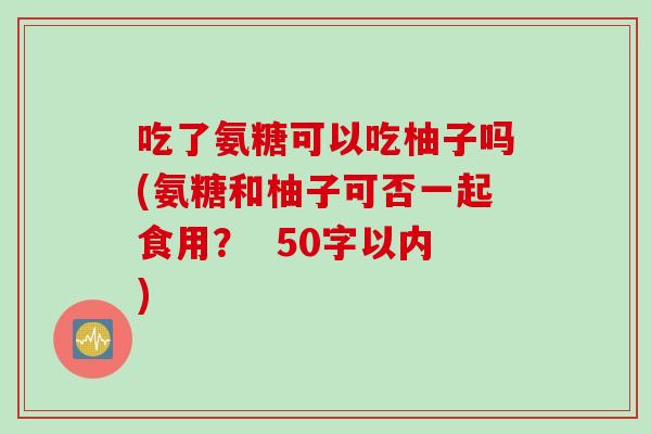 吃了氨糖可以吃柚子吗(氨糖和柚子可否一起食用? 50字以内) 吃了氨糖可以吃柚子吗(氨糖和柚子可否一起食用? 50字以内)