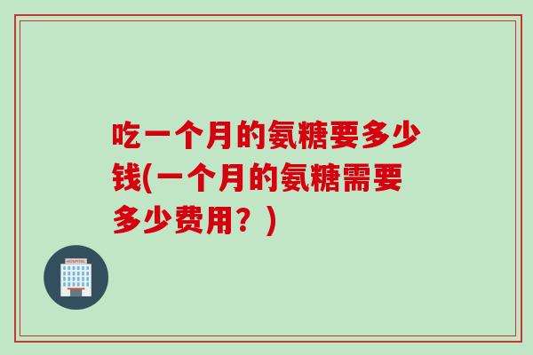吃一个月的氨糖要多少钱(一个月的氨糖需要多少费用？)