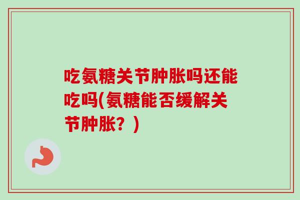 吃氨糖关节肿胀吗还能吃吗(氨糖能否缓解关节肿胀？)
